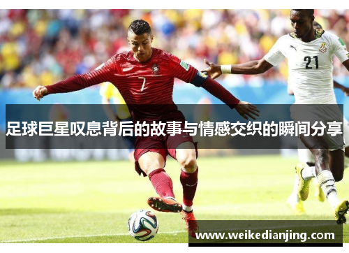 足球巨星叹息背后的故事与情感交织的瞬间分享