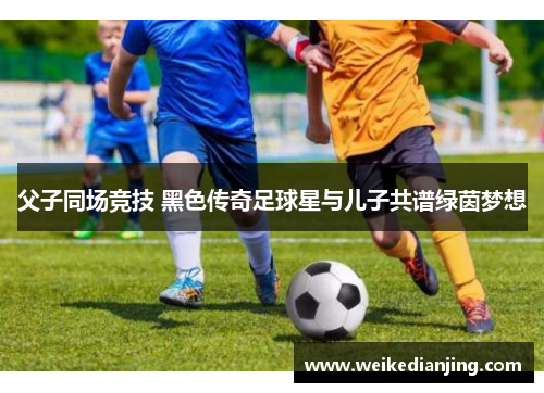 父子同场竞技 黑色传奇足球星与儿子共谱绿茵梦想