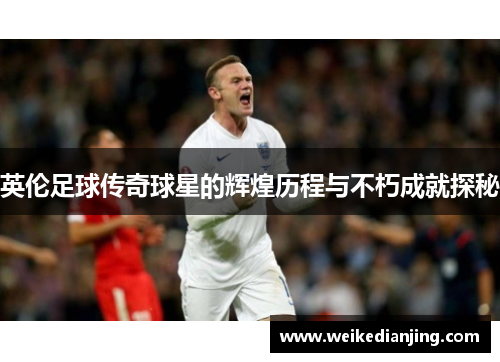 英伦足球传奇球星的辉煌历程与不朽成就探秘
