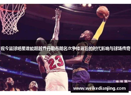 现今篮球明星谁能超越乔丹勒布朗名次争锋背后的时代影响与球场传奇